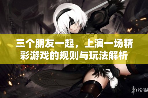 三个朋友一起，上演一场精彩游戏的规则与玩法解析