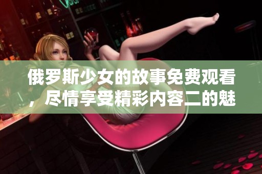 俄罗斯少女的故事免费观看，尽情享受精彩内容二的魅力