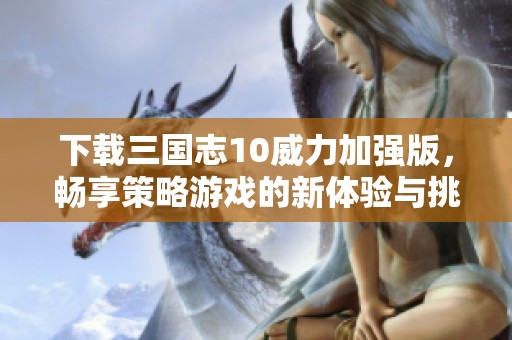 下载三国志10威力加强版，畅享策略游戏的新体验与挑战