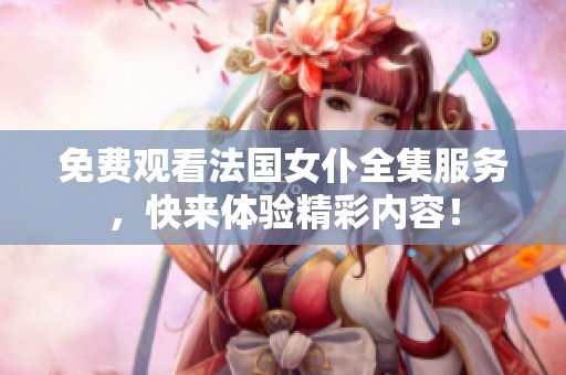 免费观看法国女仆全集服务，快来体验精彩内容！