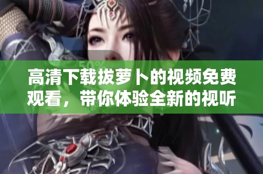 高清下载拔萝卜的视频免费观看，带你体验全新的视听享受