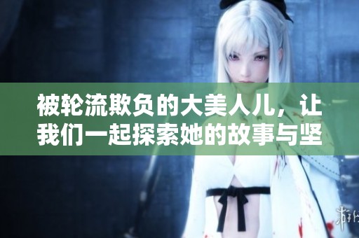 被轮流欺负的大美人儿，让我们一起探索她的故事与坚强之路。