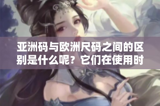 亚洲码与欧洲尺码之间的区别是什么呢？它们在使用时具体有哪些不同之处？