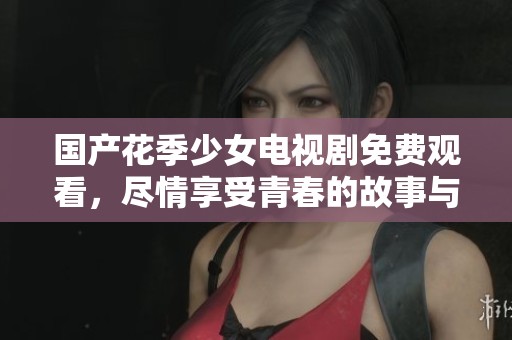 国产花季少女电视剧免费观看，尽情享受青春的故事与情感绽放！