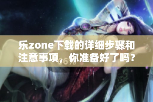乐zone下载的详细步骤和注意事项，你准备好了吗？快来了解一下吧！