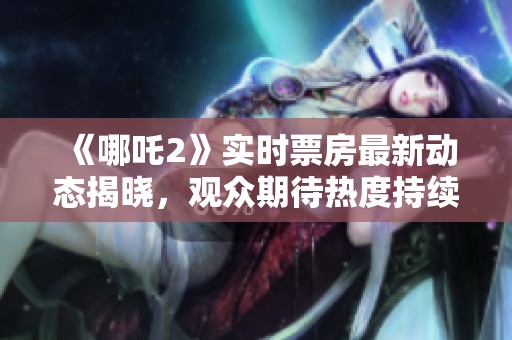 《哪吒2》实时票房最新动态揭晓，观众期待热度持续飙升