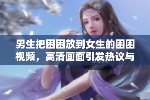 男生把困困放到女生的困困视频，高清画面引发热议与讨论。