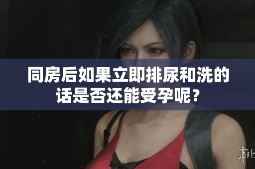 同房后如果立即排尿和洗的话是否还能受孕呢？