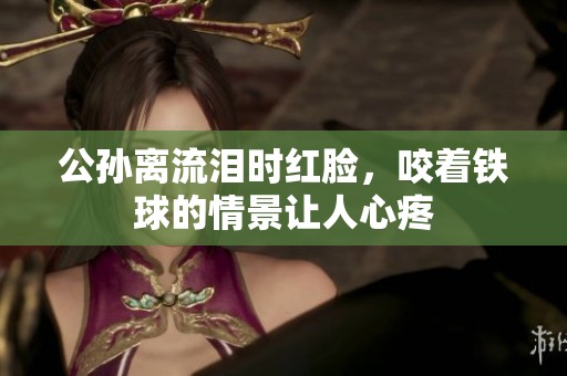 公孙离流泪时红脸，咬着铁球的情景让人心疼