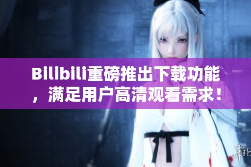 Bilibili重磅推出下载功能，满足用户高清观看需求！