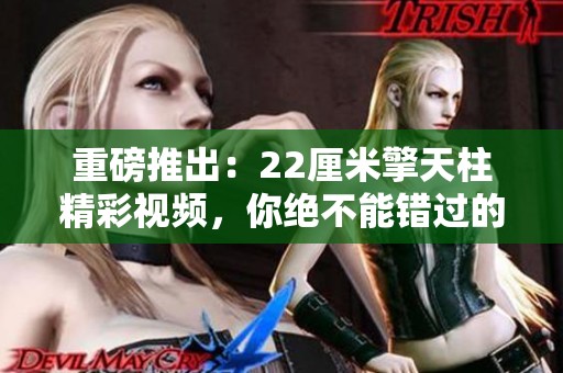 重磅推出：22厘米擎天柱精彩视频，你绝不能错过的视觉盛宴！
