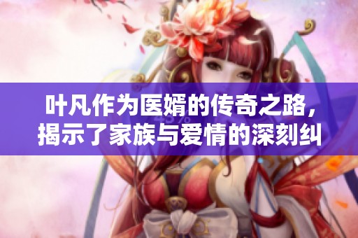 叶凡作为医婿的传奇之路，揭示了家族与爱情的深刻纠葛