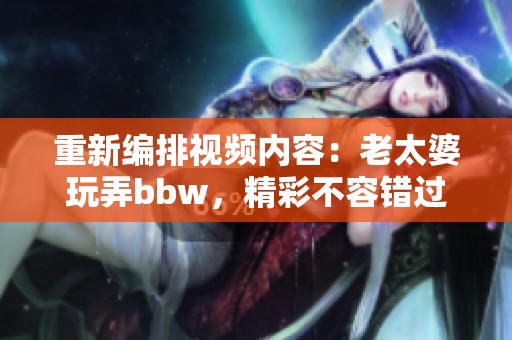 重新编排视频内容：老太婆玩弄bbw，精彩不容错过！