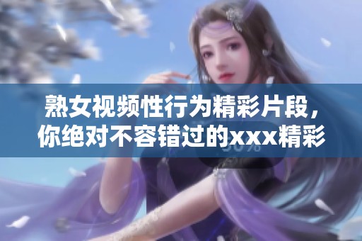 熟女视频性行为精彩片段，你绝对不容错过的xxx精彩内容