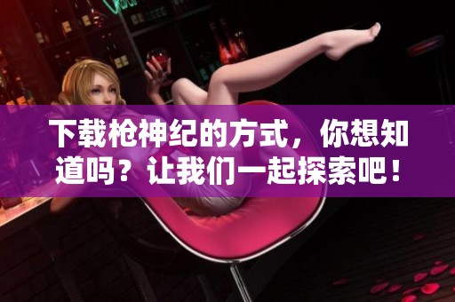下载枪神纪的方式，你想知道吗？让我们一起探索吧！