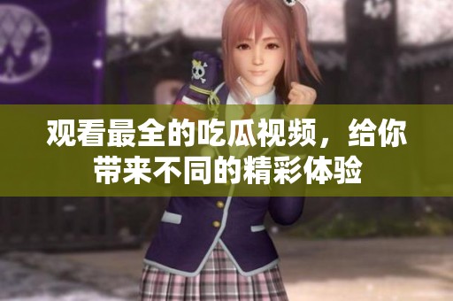 观看最全的吃瓜视频，给你带来不同的精彩体验