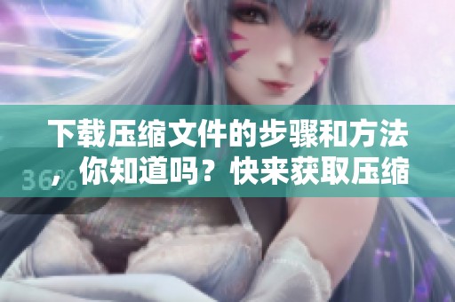 下载压缩文件的步骤和方法，你知道吗？快来获取压缩文件的下载技巧吧！