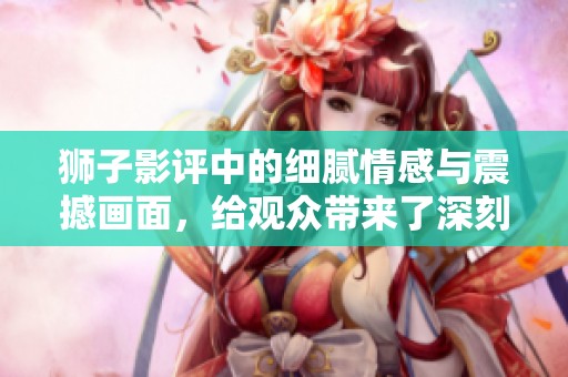 狮子影评中的细腻情感与震撼画面，给观众带来了深刻的体验