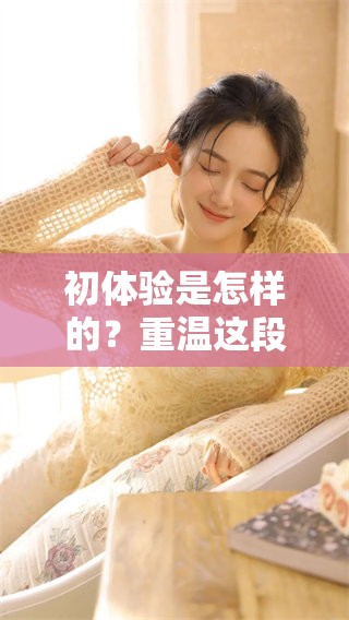 初体验是怎样的？重温这段独特的经历，让我们一起探索。
