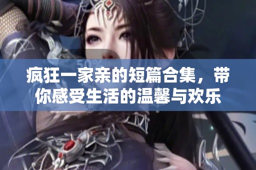 疯狂一家亲的短篇合集，带你感受生活的温馨与欢乐