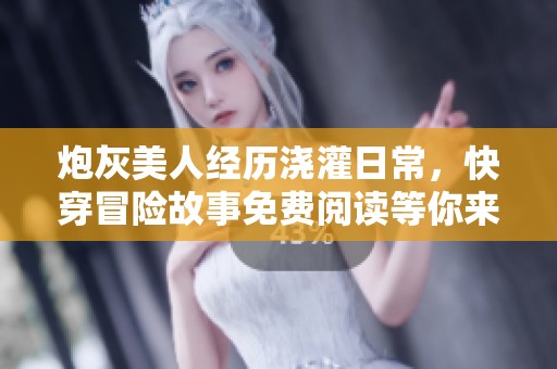 炮灰美人经历浇灌日常，快穿冒险故事免费阅读等你来发现