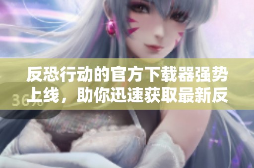 反恐行动的官方下载器强势上线，助你迅速获取最新反恐资源