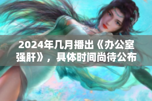 2024年几月播出《办公室强肝》，具体时间尚待公布敬请关注