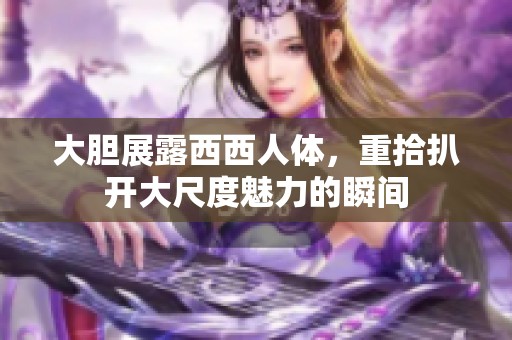 大胆展露西西人体，重拾扒开大尺度魅力的瞬间