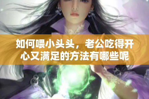 如何喂小头头，老公吃得开心又满足的方法有哪些呢