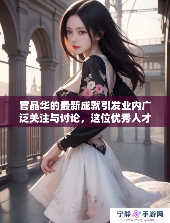 官晶华的最新成就引发业内广泛关注与讨论，这位优秀人才再创辉煌