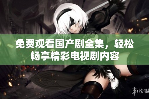 免费观看国产剧全集，轻松畅享精彩电视剧内容