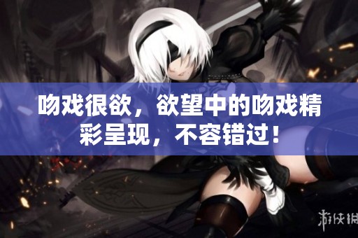 吻戏很欲，欲望中的吻戏精彩呈现，不容错过！