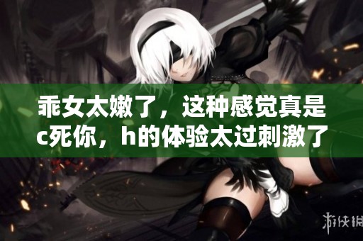 乖女太嫩了，这种感觉真是c死你，h的体验太过刺激了