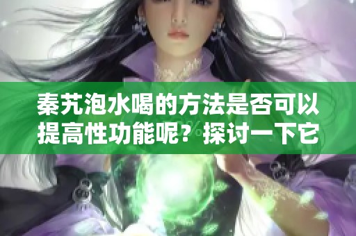 秦艽泡水喝的方法是否可以提高性功能呢？探讨一下它的实际效果。