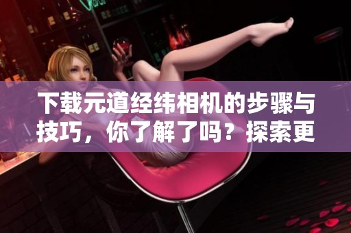 下载元道经纬相机的步骤与技巧，你了解了吗？探索更多关于元道经纬相机的信息。