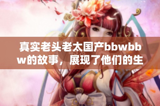 真实老头老太国产bbwbbw的故事，展现了他们的生活与情感世界