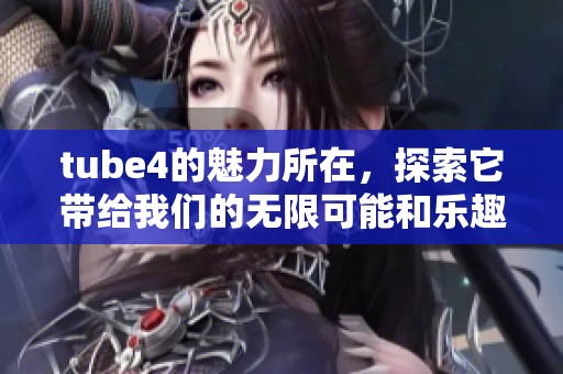 tube4的魅力所在，探索它带给我们的无限可能和乐趣