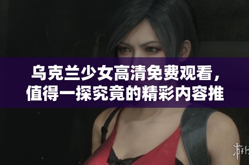 乌克兰少女高清免费观看，值得一探究竟的精彩内容推荐