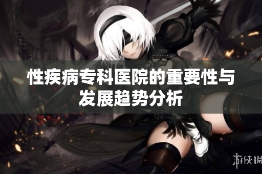 性疾病专科医院的重要性与发展趋势分析