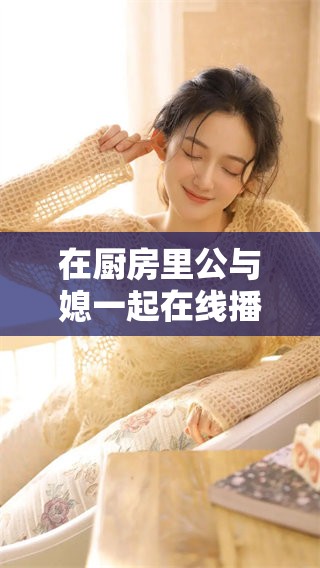 在厨房里公与媳一起在线播放的故事，带你体验别样的亲情互动