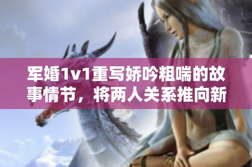 军婚1v1重写娇吟粗喘的故事情节，将两人关系推向新高度