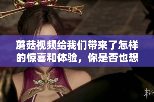 蘑菇视频给我们带来了怎样的惊喜和体验，你是否也想了解更多呢