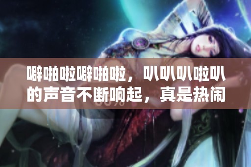 噼啪啦噼啪啦，叭叭叭啦叭的声音不断响起，真是热闹不已！
