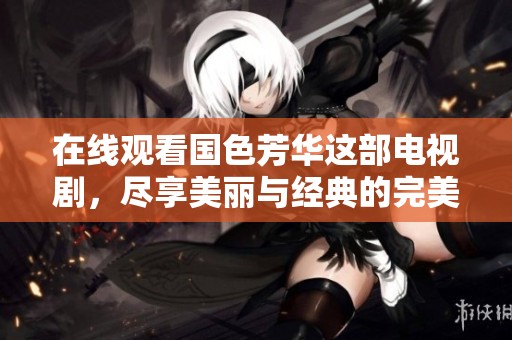 在线观看国色芳华这部电视剧，尽享美丽与经典的完美结合