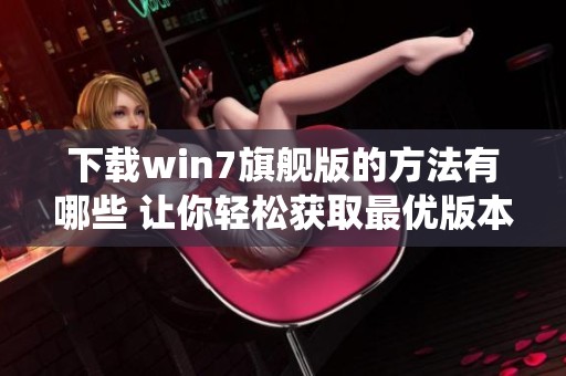 下载win7旗舰版的方法有哪些 让你轻松获取最优版本的win7系统