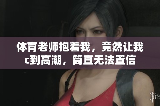 **老师抱着我，竟然让我c到高潮，简直无法置信
