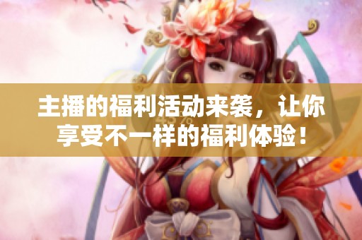 主播的福利活动来袭，让你享受不一样的福利体验！