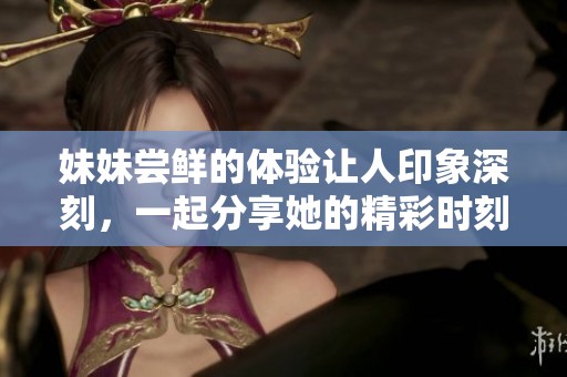 妹妹尝鲜的体验让人印象深刻，一起分享她的精彩时刻吧