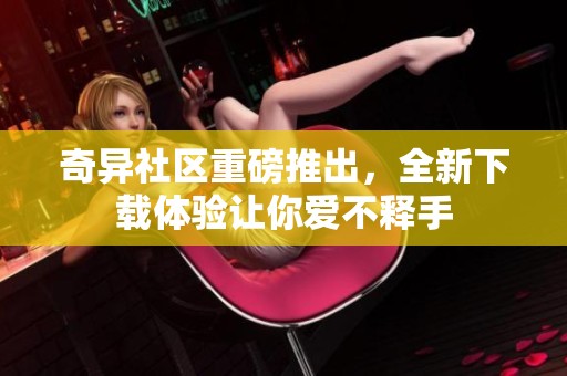奇异社区重磅推出，全新下载体验让你爱不释手