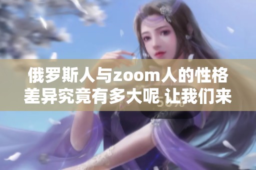 俄罗斯人与zoom人的性格差异究竟有多大呢 让我们来深入探讨一下这些不同之处